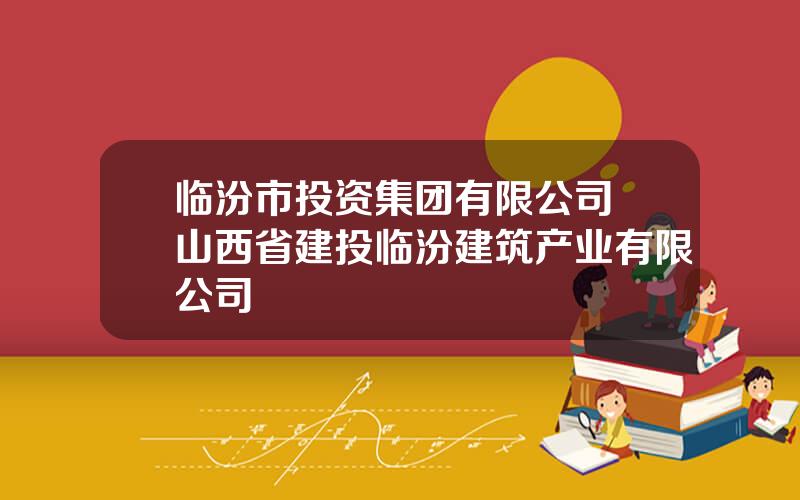 临汾市投资集团有限公司 山西省建投临汾建筑产业有限公司